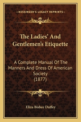 The Ladies' And Gentlemen's Etiquette: A Complete Manual Of The Manners And Dress Of American Society (1877) by Duffey, Eliza Bisbee