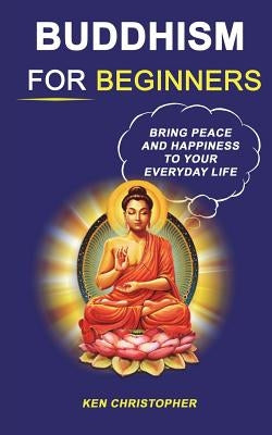 Buddhism For Beginners: Bring Peace And Happiness To Your Everyday Life by Christopher, Ken
