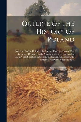 Outline of the History of Poland: From the Earliest Period to the Present Time, in Form of Two Lectures: Delivered to the Members of the City of Londo by Anonymous