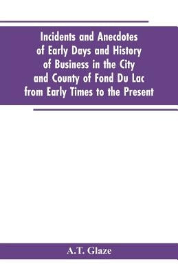 Incidents and Anecdotes of Early Days and History of Business in the City and County of Fond Du Lac from Early Times to the Present by Glaze, A. T.