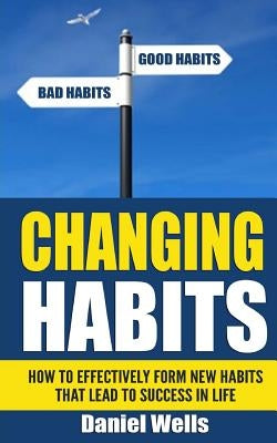 Changing Habits: How to Effectively Form New Habits that Lead to Success in Life by Wells, Daniel
