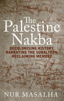 The Palestine Nakba: Decolonising History, Narrating the Subaltern, Reclaiming Memory by Masalha, Nur