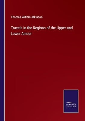 Travels in the Regions of the Upper and Lower Amoor by Atkinson, Thomas Witlam