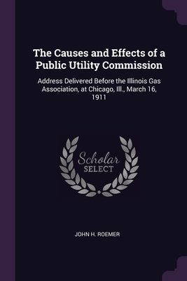 The Causes and Effects of a Public Utility Commission: Address Delivered Before the Illinois Gas Association, at Chicago, Ill., March 16, 1911 by Roemer, John H.