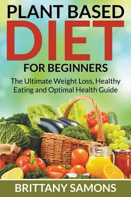 Plant Based Diet For Beginners: The Ultimate Weight Loss, Healthy Eating and Optimal Health Guide by Samons, Brittany