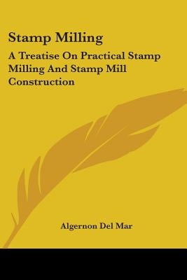 Stamp Milling: A Treatise On Practical Stamp Milling And Stamp Mill Construction by Del Mar, Algernon