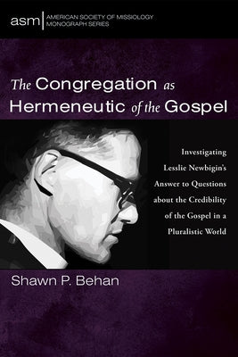 The Congregation as Hermeneutic of the Gospel: Investigating Lesslie Newbigin's Answer to Questions about the Credibility of the Gospel in a Pluralist by Behan, Shawn P.