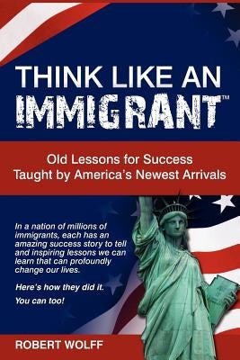 Think Like an Immigrant--Old Lessons for Success Taught by America's Newest Arrivals by Wolff, Robert