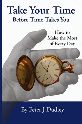 Take Your Time Before Time Takes You: How to Make the Most of Every Day by Dudley, Peter J.