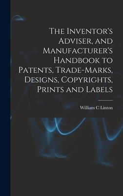 The Inventor's Adviser, and Manufacturer's Handbook to Patents, Trade-marks, Designs, Copyrights, Prints and Labels by Linton, William C.