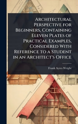 Architectural Perspective for Beginners, Containing Eleven Plates of Practical Examples, Considered With Reference to a Student in an Architect's Offi by Wright, Frank Ayres