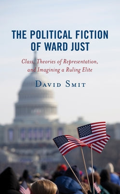 The Political Fiction of Ward Just: Class, Theories of Representation, and Imagining a Ruling Elite by Smit, David