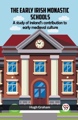 The Early Irish Monastic Schools A Study Of Ireland'S Contribution To Early Medieval Culture by Graham, Hugh