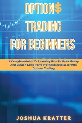 Options Trading For Beginners: A Complete Guide To Learning How To Make Money And Build Long-Term Profitable Business With Options Trading by Kratter, Joshua