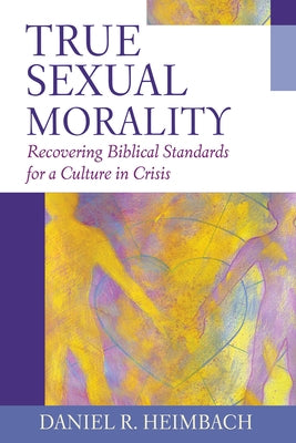 True Sexual Morality: Recovering Biblical Standards for a Culture in Crisis by Heimbach, Daniel R.