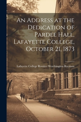 An Address at the Dedication of Pardee Hall, Lafayette College, October 21, 1873 by College (Easton, Pa ). Rossiter Worth