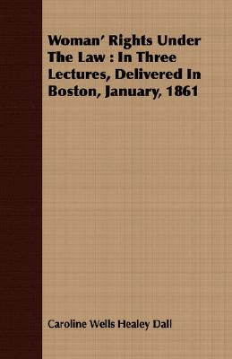Woman' Rights Under The Law: In Three Lectures, Delivered In Boston, January, 1861 by Dall, Caroline Wells Healey