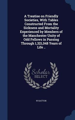 A Treatise on Friendly Societies, With Tables Constructed From the Sickness and Mortality Experienced by Members of the Manchester Unity of Odd Fellow by Hatton, W.