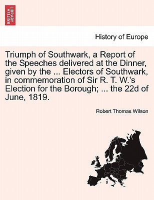 Triumph of Southwark, a Report of the Speeches Delivered at the Dinner, Given by the ... Electors of Southwark, in Commemoration of Sir R. T. W.'s Ele by Wilson, Robert Thomas