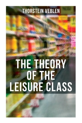 The Theory of the Leisure Class: An Economic Study of American Institutions and a Social Critique of Conspicuous Consumption by Veblen, Thorstein