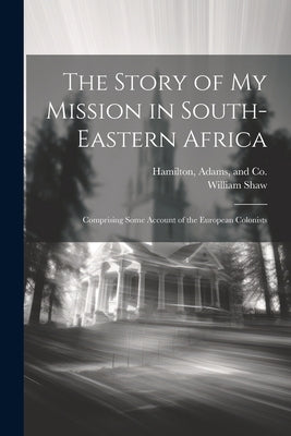 The Story of my Mission in South-Eastern Africa: Comprising Some Account of the European Colonists by Shaw, William