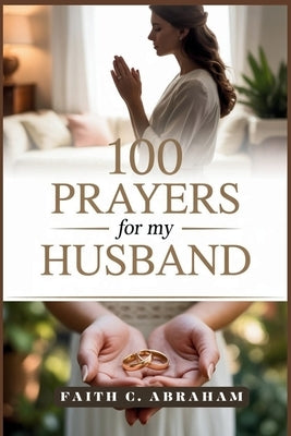 100 Prayers for my Husband: A Christian Wife's Guide to Powerful Prayers for Strengthening Marriage, Faith, and Family Through God's Love and Grace by Abraham, Faith C.