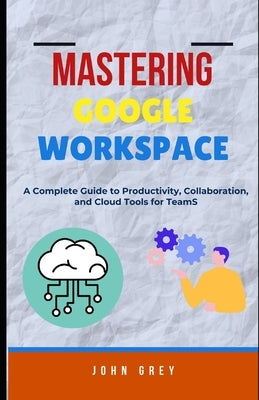 Mastering Google Workspace: A Complete Guide to Productivity, Collaboration, and Cloud Tools for Teams by Grey, John