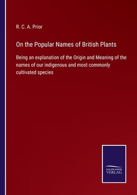 On the Popular Names of British Plants: Being an explanation of the Origin and Meaning of the names of our indigenous and most commonly cultivated spe by Prior, R. C. a.