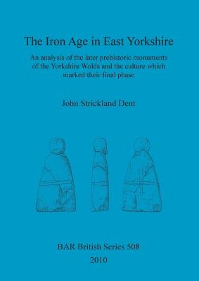 The Iron Age in East Yorkshire: An analysis of the later prehistoric monuments of the Yorkshire Wold and the culture which marked their final phase by Strickland Dent, John
