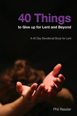 40 Things to Give Up for Lent and Beyond: A 40 Day Devotion Series for the Season of Lent by Ressler, Phil