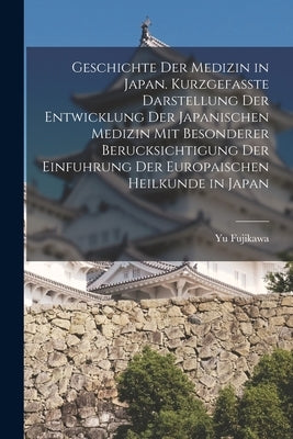 Geschichte der Medizin in Japan. Kurzgefasste Darstellung der Entwicklung der Japanischen Medizin mit Besonderer Berucksichtigung der Einfuhrung der E by Fujikawa, Yu