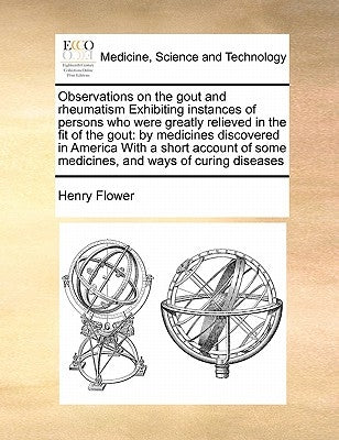 Observations on the Gout and Rheumatism Exhibiting Instances of Persons Who Were Greatly Relieved in the Fit of the Gout: By Medicines Discovered in A by Flower, Henry