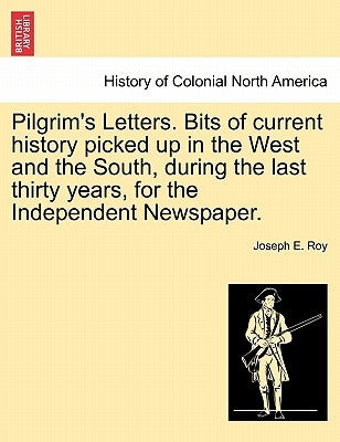 Pilgrim's Letters. Bits of Current History Picked Up in the West and the South, During the Last Thirty Years, for the Independent Newspaper. by Roy, Joseph E.