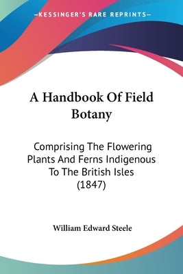 A Handbook Of Field Botany: Comprising The Flowering Plants And Ferns Indigenous To The British Isles (1847) by Steele, William Edward