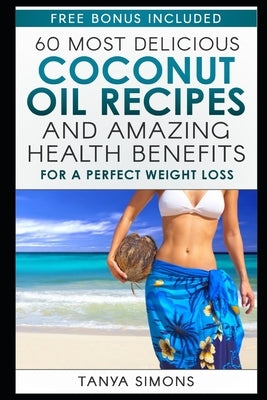 60 Most Delicious Coconut Oil Recipes and Amazing Health Benefits. by Simons, Tanya