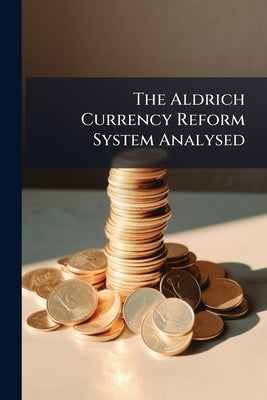 The Aldrich Currency Reform System Analysed: How the Proposed System Would Work in Practice, What its Application Would Mean for the Large and Small B by Anonymous