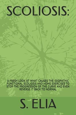 Scoliosis: : A Fresh Look at What Causes the Idiopathic Functional Scoliosis and Home Exercises to Stop the Progression of the Cu by Elia, S.