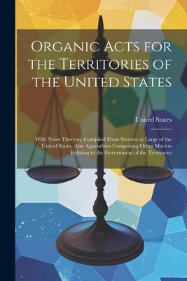 Organic Acts for the Territories of the United States: With Notes Thereon, Compiled From Statutes at Large of the United States, Also Appendixes Compr by United States
