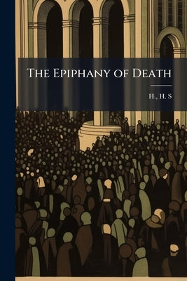 The Epiphany of Death: A Sermon Preached in St. Paul's Cathedral Volume Talbot Collection of British Pamphlets by S, H. H.