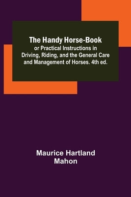 The Handy Horse-book; or Practical Instructions in Driving, Riding, and the General Care and Management of Horses. 4th ed. by Hartland Mahon, Maurice