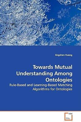 Towards Mutual Understanding Among Ontologies - Rule-Based and Learning-Based Matching Algorithms for Ontologies by Huang, Jingshan
