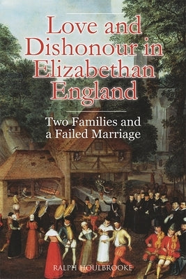 Love and Dishonour in Elizabethan England: Two Families and a Failed Marriage by Houlbrooke, Ralph