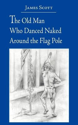 The Old Man Who Danced Naked Around the Flag Pole by Scott, James