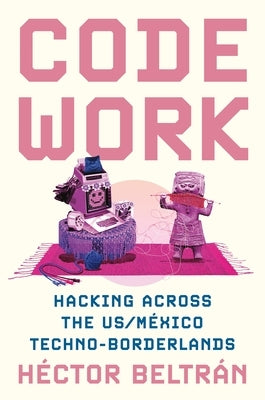 Code Work: Hacking Across the Us/México Techno-Borderlands by Beltrán, Héctor