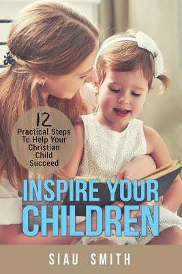 Inspire Your Children: 12 Practical Steps To Help Your Christian Child Succeed by Smith, Siau