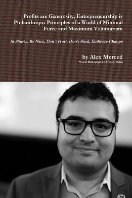 Profits are Generosity, Entrepreneurship is Philanthropy: Principles of a World of Minimal Force and Maximum Voluntarism by Merced, Alex