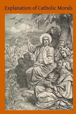 Explanation of Catholic Morals: A Concise, Reasoned and Popular Exposition of Catholic Morals by Hermenegild Tosf, Brother