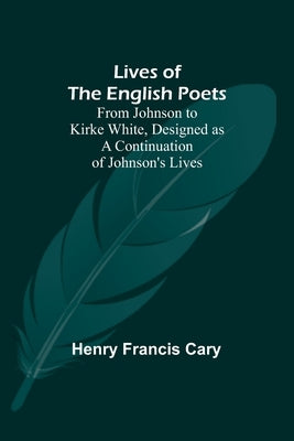 Lives of the English Poets: From Johnson to Kirke White, Designed as a Continuation of Johnson's Lives by Henry Francis Cary
