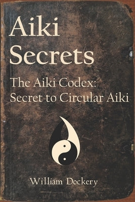 Aiki Secrets: The Aiki Codex: Secret to Circular Aiki by Dockery, William Brian
