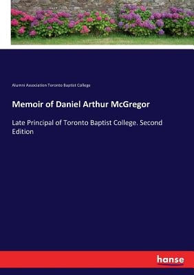 Memoir of Daniel Arthur McGregor: Late Principal of Toronto Baptist College. Second Edition by Alumni Ass Toronto Baptist College